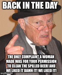 Back In My Day Meme | BACK IN THE DAY THE ONLY COMPLAINT A WOMAN MADE WAS FOR YOUR PERMISSION TO CLEAN THE SPILLED BEER! AND WE LIKED IT DAMN IT! WE LIKED IT! | image tagged in memes,back in my day | made w/ Imgflip meme maker