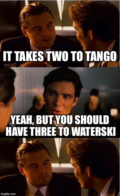 just saying | IT TAKES TWO TO TANGO; YEAH, BUT YOU SHOULD HAVE THREE TO WATERSKI | image tagged in memes,inception | made w/ Imgflip meme maker