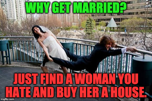 the point of marriage | WHY GET MARRIED? JUST FIND A WOMAN YOU HATE AND BUY HER A HOUSE. | image tagged in married,wife,husband,groom,bride,happiness | made w/ Imgflip meme maker