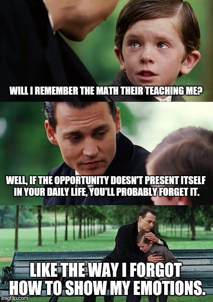 Finding Neverland | WILL I REMEMBER THE MATH THEIR TEACHING ME? WELL, IF THE OPPORTUNITY DOESN'T PRESENT ITSELF IN YOUR DAILY LIFE, YOU'LL PROBABLY FORGET IT. LIKE THE WAY I FORGOT HOW TO SHOW MY EMOTIONS. | image tagged in memes,finding neverland | made w/ Imgflip meme maker