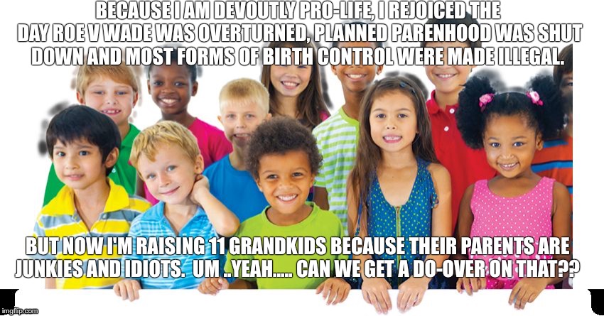 Kids are cockblockers | BECAUSE I AM DEVOUTLY PRO-LIFE, I REJOICED THE DAY ROE V WADE WAS OVERTURNED, PLANNED PARENHOOD WAS SHUT DOWN AND MOST FORMS OF BIRTH CONTROL WERE MADE ILLEGAL. BUT NOW I'M RAISING 11 GRANDKIDS BECAUSE THEIR PARENTS ARE JUNKIES AND IDIOTS.  UM ..YEAH..... CAN WE GET A DO-OVER ON THAT?? | image tagged in kids are cockblockers | made w/ Imgflip meme maker