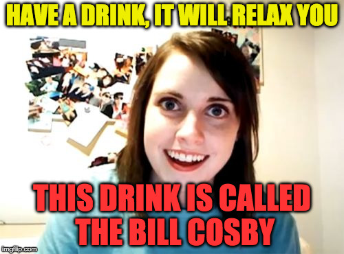Overly Attached Girlfriend Meme | HAVE A DRINK, IT WILL RELAX YOU; THIS DRINK IS CALLED THE BILL COSBY | image tagged in memes,overly attached girlfriend | made w/ Imgflip meme maker