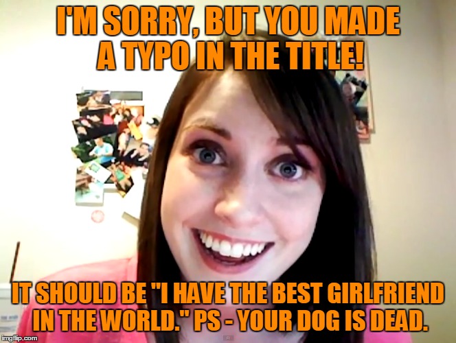 I'M SORRY, BUT YOU MADE A TYPO IN THE TITLE! IT SHOULD BE "I HAVE THE BEST GIRLFRIEND IN THE WORLD." PS - YOUR DOG IS DEAD. | made w/ Imgflip meme maker