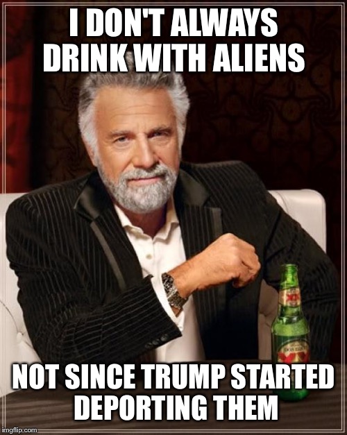 The Most Interesting Man In The World Meme | I DON'T ALWAYS DRINK WITH ALIENS NOT SINCE TRUMP STARTED DEPORTING THEM | image tagged in memes,the most interesting man in the world | made w/ Imgflip meme maker