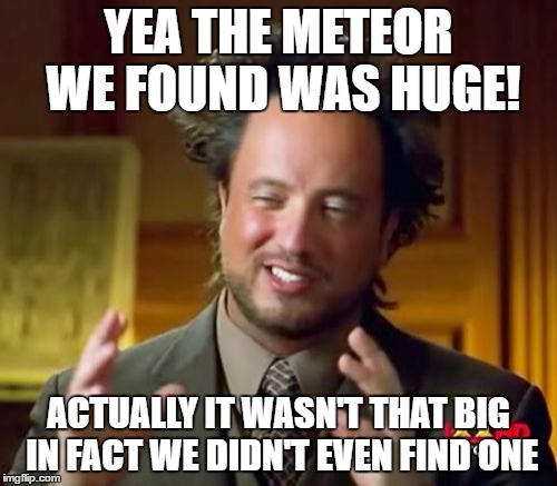 Ancient Aliens Meme | YEA THE METEOR WE FOUND WAS HUGE! ACTUALLY IT WASN'T THAT BIG IN FACT WE DIDN'T EVEN FIND ONE | image tagged in memes,ancient aliens | made w/ Imgflip meme maker