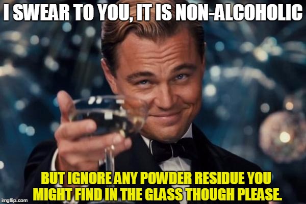 Leonardo Dicaprio Cheers Meme | I SWEAR TO YOU, IT IS NON-ALCOHOLIC; BUT IGNORE ANY POWDER RESIDUE YOU MIGHT FIND IN THE GLASS THOUGH PLEASE. | image tagged in memes,leonardo dicaprio cheers | made w/ Imgflip meme maker