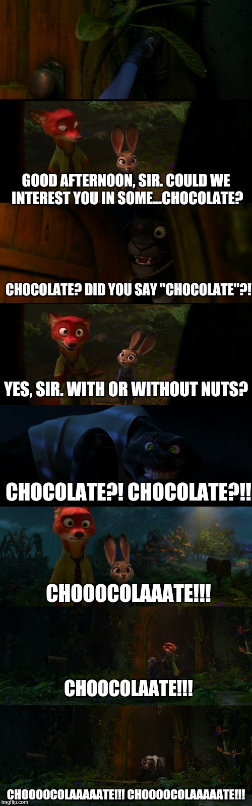 Did you say chocolate? Zootopia edition  | GOOD AFTERNOON, SIR. COULD WE INTEREST YOU IN SOME...CHOCOLATE? CHOCOLATE? DID YOU SAY "CHOCOLATE"?! YES, SIR. WITH OR WITHOUT NUTS? CHOCOLATE?! CHOCOLATE?!! CHOOOCOLAAATE!!! CHOOCOLAATE!!! CHOOOOCOLAAAAATE!!! CHOOOOCOLAAAAATE!!! | image tagged in zootopia,parody,funny,memes,nick wilde,judy hopps | made w/ Imgflip meme maker