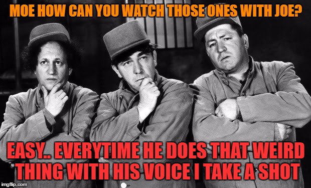 the three stooges | MOE HOW CAN YOU WATCH THOSE ONES WITH JOE? EASY.. EVERYTIME HE DOES THAT WEIRD THING WITH HIS VOICE I TAKE A SHOT | image tagged in the three stooges | made w/ Imgflip meme maker