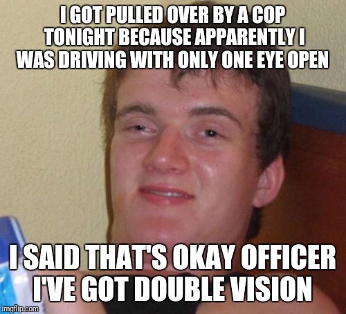 10 Guy | I GOT PULLED OVER BY A COP TONIGHT BECAUSE APPARENTLY I WAS DRIVING WITH ONLY ONE EYE OPEN; I SAID THAT'S OKAY OFFICER I'VE GOT DOUBLE VISION | image tagged in memes,10 guy | made w/ Imgflip meme maker