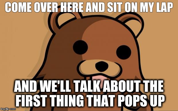 Pedo Bear | COME OVER HERE AND SIT ON MY LAP; AND WE'LL TALK ABOUT THE FIRST THING THAT POPS UP | image tagged in pedo bear | made w/ Imgflip meme maker