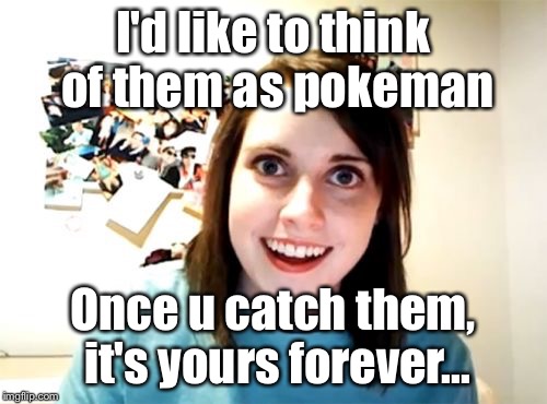 I'd like to think of them as pokeman Once u catch them, it's yours forever... | made w/ Imgflip meme maker