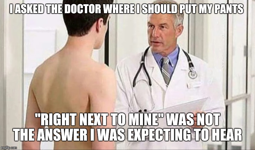 PSA: Don't Be Afraid Of The Doctor Unless You Hear This  | I ASKED THE DOCTOR WHERE I SHOULD PUT MY PANTS; "RIGHT NEXT TO MINE" WAS NOT THE ANSWER I WAS EXPECTING TO HEAR | image tagged in funny,memes,doctor | made w/ Imgflip meme maker