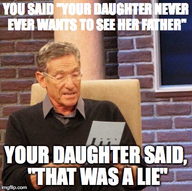 Maury Lie Detector Meme | YOU SAID "YOUR DAUGHTER NEVER EVER WANTS TO SEE HER FATHER"; YOUR DAUGHTER SAID, "THAT WAS A LIE" | image tagged in memes,maury lie detector | made w/ Imgflip meme maker