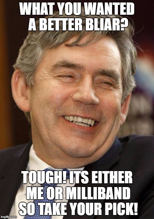 Gordon Brown Asshole | WHAT YOU WANTED A BETTER BLIAR? TOUGH! ITS EITHER ME OR MILLIBAND SO TAKE YOUR PICK! | image tagged in gordon brown asshole | made w/ Imgflip meme maker