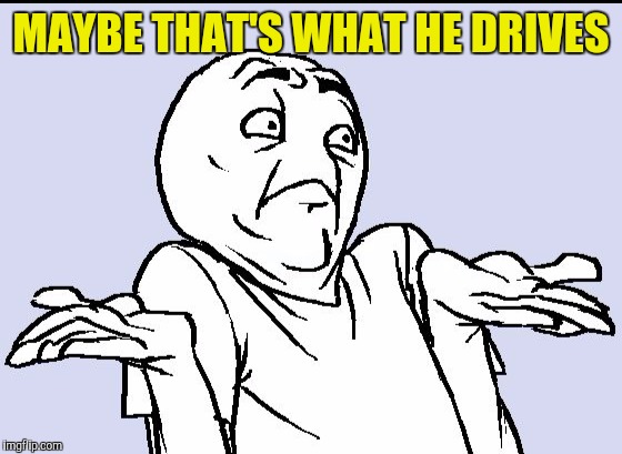 MAYBE THAT'S WHAT HE DRIVES | made w/ Imgflip meme maker