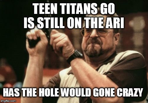 Am I The Only One Around Here Meme |  TEEN TITANS GO IS STILL ON THE ARI; HAS THE HOLE WOULD GONE CRAZY | image tagged in memes,am i the only one around here | made w/ Imgflip meme maker