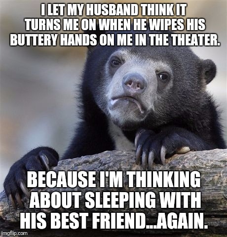 Confession Bear Meme | I LET MY HUSBAND THINK IT TURNS ME ON WHEN HE WIPES HIS BUTTERY HANDS ON ME IN THE THEATER. BECAUSE I'M THINKING ABOUT SLEEPING WITH HIS BEST FRIEND...AGAIN. | image tagged in memes,confession bear | made w/ Imgflip meme maker