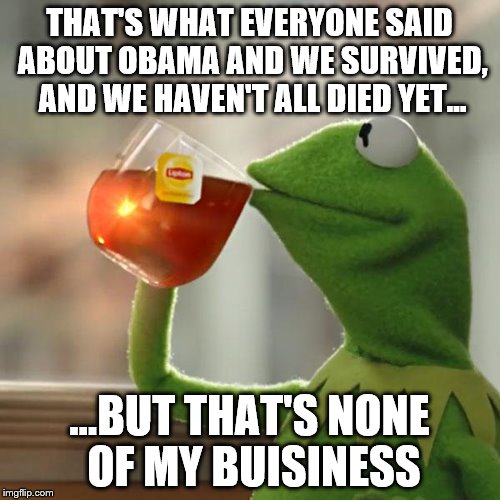 But That's None Of My Business Meme | THAT'S WHAT EVERYONE SAID ABOUT OBAMA AND WE SURVIVED, AND WE HAVEN'T ALL DIED YET... ...BUT THAT'S NONE OF MY BUISINESS | image tagged in memes,but thats none of my business,kermit the frog | made w/ Imgflip meme maker