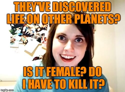 Priorities! | THEY'VE DISCOVERED LIFE ON OTHER PLANETS? IS IT FEMALE? DO I HAVE TO KILL IT? | image tagged in memes,overly attached girlfriend,aliens,life,life on other planets,jealousy | made w/ Imgflip meme maker