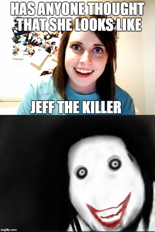 Uh.. Overly attached girlfriend weekend | HAS ANYONE THOUGHT THAT SHE LOOKS LIKE; JEFF THE KILLER | image tagged in overly attached girlfriend,overly attached girlfriend weekend,jeff the killer | made w/ Imgflip meme maker