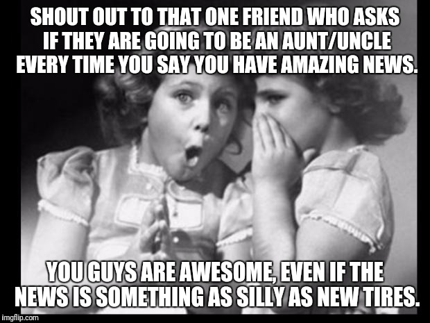Friends sharing | SHOUT OUT TO THAT ONE FRIEND WHO ASKS IF THEY ARE GOING TO BE AN AUNT/UNCLE EVERY TIME YOU SAY YOU HAVE AMAZING NEWS. YOU GUYS ARE AWESOME, EVEN IF THE NEWS IS SOMETHING AS SILLY AS NEW TIRES. | image tagged in friends sharing | made w/ Imgflip meme maker