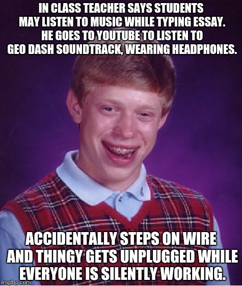 Bad Luck Brian Meme | IN CLASS TEACHER SAYS STUDENTS MAY LISTEN TO MUSIC WHILE TYPING ESSAY. HE GOES TO YOUTUBE TO LISTEN TO GEO DASH SOUNDTRACK, WEARING HEADPHONES. ACCIDENTALLY STEPS ON WIRE AND THINGY GETS UNPLUGGED WHILE EVERYONE IS SILENTLY WORKING. | image tagged in memes,bad luck brian | made w/ Imgflip meme maker
