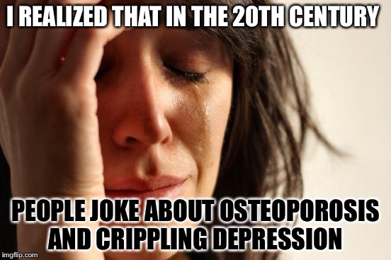 First World Problems | I REALIZED THAT IN THE 20TH CENTURY; PEOPLE JOKE ABOUT OSTEOPOROSIS AND CRIPPLING DEPRESSION | image tagged in memes,first world problems | made w/ Imgflip meme maker