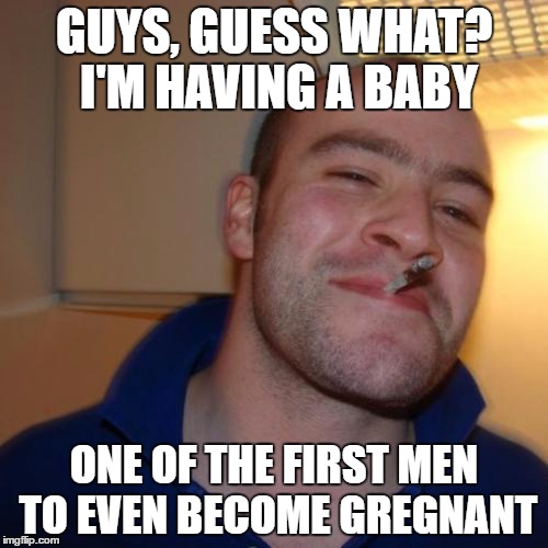 Gregnant Greg | GUYS, GUESS WHAT? I'M HAVING A BABY; ONE OF THE FIRST MEN TO EVEN BECOME GREGNANT | image tagged in memes,good guy greg | made w/ Imgflip meme maker