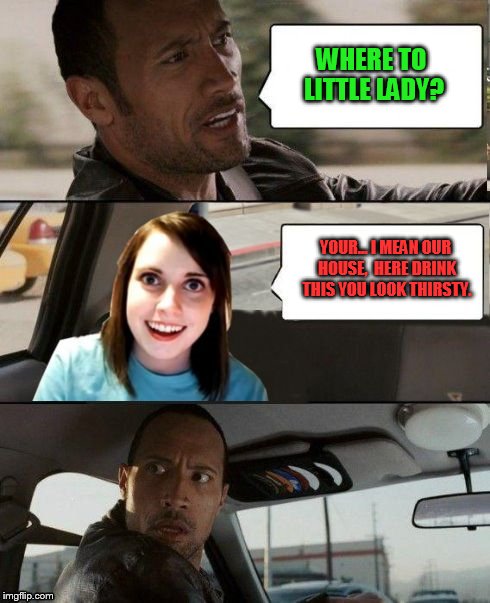 The Rock driving - Overly attached girlfriend | WHERE TO LITTLE LADY? YOUR... I MEAN OUR HOUSE,  HERE DRINK THIS YOU LOOK THIRSTY. | image tagged in the rock driving - overly attached girlfriend | made w/ Imgflip meme maker