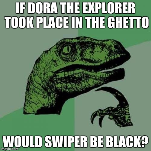 Philosoraptor | IF DORA THE EXPLORER TOOK PLACE IN THE GHETTO; WOULD SWIPER BE BLACK? | image tagged in memes,philosoraptor | made w/ Imgflip meme maker