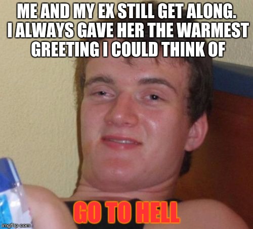 10 Guy | ME AND MY EX STILL GET ALONG. I ALWAYS GAVE HER THE WARMEST GREETING I COULD THINK OF; GO TO HELL | image tagged in memes,10 guy | made w/ Imgflip meme maker
