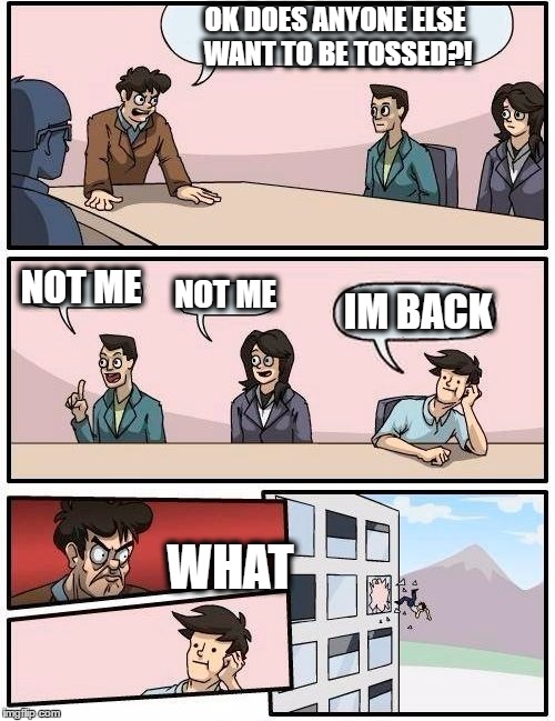 Boardroom Meeting Suggestion Meme | OK DOES ANYONE ELSE WANT TO BE TOSSED?! NOT ME NOT ME IM BACK WHAT | image tagged in memes,boardroom meeting suggestion | made w/ Imgflip meme maker