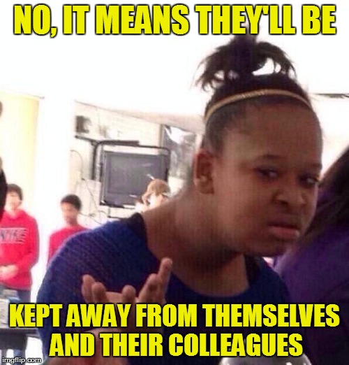 Black Girl Wat Meme | NO, IT MEANS THEY'LL BE KEPT AWAY FROM THEMSELVES AND THEIR COLLEAGUES | image tagged in memes,black girl wat | made w/ Imgflip meme maker