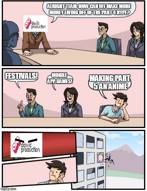 Boardroom Meeting Suggestion | ALRIGHT TEAM, HOW CAN WE MAKE MORE MONEY LIVING OFF OF THE PART 4 HYPE? FESTIVALS! MOBILE APP GAMES! MAKING PART 5 AN ANIME | image tagged in memes,boardroom meeting suggestion,jojo's bizarre adventure | made w/ Imgflip meme maker