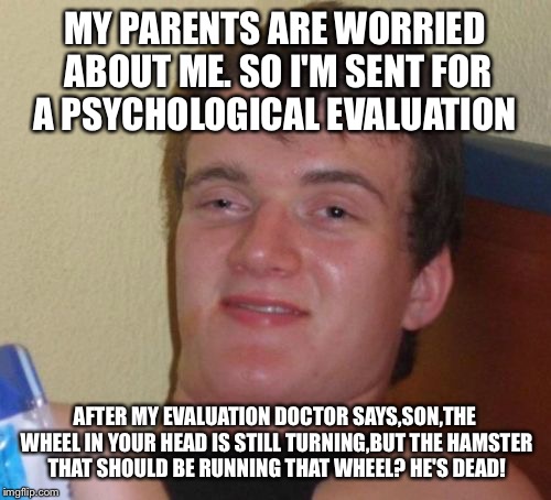 The wheel keeps turning until? | MY PARENTS ARE WORRIED ABOUT ME. SO I'M SENT FOR A PSYCHOLOGICAL EVALUATION; AFTER MY EVALUATION DOCTOR SAYS,SON,THE WHEEL IN YOUR HEAD IS STILL TURNING,BUT THE HAMSTER THAT SHOULD BE RUNNING THAT WHEEL? HE'S DEAD! | image tagged in memes,10 guy,funny | made w/ Imgflip meme maker