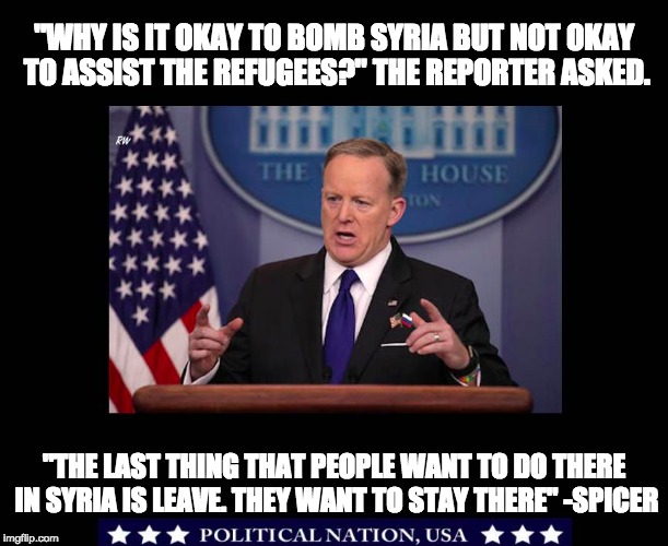 "WHY IS IT OKAY TO BOMB SYRIA BUT NOT OKAY TO ASSIST THE REFUGEES?" THE REPORTER ASKED. "THE LAST THING THAT PEOPLE WANT TO DO THERE IN SYRIA IS LEAVE. THEY WANT TO STAY THERE" -SPICER | image tagged in nevertrump,never trump,nevertrump meme,dumptrump,dump trump | made w/ Imgflip meme maker