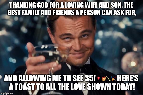 Leonardo Dicaprio Cheers Meme | THANKING GOD FOR A LOVING WIFE AND SON, THE BEST FAMILY AND FRIENDS A PERSON CAN ASK FOR, AND ALLOWING ME TO SEE 35!🎈🎁🍾🎉 HERE'S A TOAST TO ALL THE LOVE SHOWN TODAY! | image tagged in memes,leonardo dicaprio cheers | made w/ Imgflip meme maker