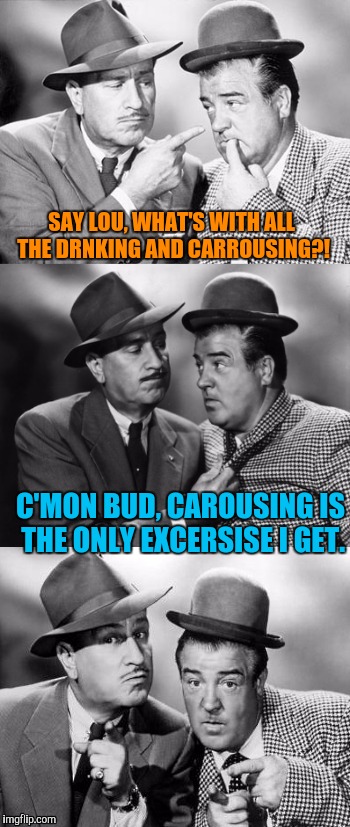 Abbott and costello crackin' wize | SAY LOU, WHAT'S WITH ALL THE DRNKING AND CARROUSING?! C'MON BUD, CAROUSING IS THE ONLY EXCERSISE I GET. | image tagged in abbott and costello crackin' wize | made w/ Imgflip meme maker