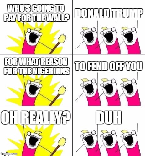 What Do We Want 3 | WHO'S GOING TO PAY FOR THE WALL? DONALD TRUMP; FOR WHAT REASON FOR THE NIGERIANS; TO FEND OFF YOU; OH REALLY? DUH | image tagged in memes,what do we want 3 | made w/ Imgflip meme maker