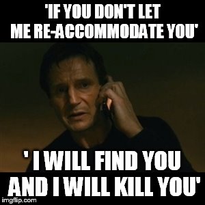 Liam Neeson Taken | 'IF YOU DON'T LET ME RE-ACCOMMODATE YOU'; ' I WILL FIND YOU AND I WILL KILL YOU' | image tagged in memes,liam neeson taken | made w/ Imgflip meme maker