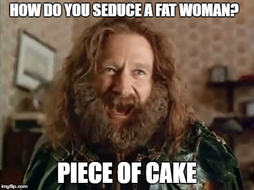 hey baby | HOW DO YOU SEDUCE A FAT WOMAN? PIECE OF CAKE | image tagged in memes,what year is it | made w/ Imgflip meme maker