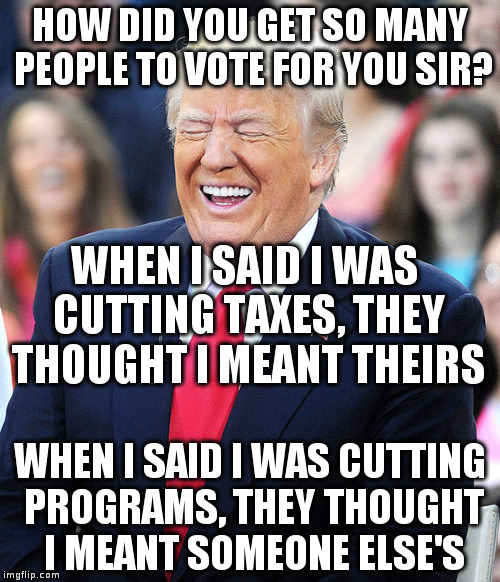 The Reliable Republican method of getting people to vote against their self-interest! | HOW DID YOU GET SO MANY PEOPLE TO VOTE FOR YOU SIR? WHEN I SAID I WAS CUTTING TAXES, THEY THOUGHT I MEANT THEIRS; WHEN I SAID I WAS CUTTING PROGRAMS, THEY THOUGHT I MEANT SOMEONE ELSE'S | image tagged in trump,politcs,humor,satire,anti-republican | made w/ Imgflip meme maker