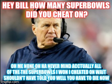 HEY BILL HOW MANY SUPERBOWLS DID YOU CHEAT ON? OH ME NONE OH HA NEVER MIND ACCTUALLY ALL OF THE THE SUPERBOWLS I WON I CHEATED ON WAIT SHOULDN'T HAVE TOLD YOU WELL YOU HAVE TO DIE NOW | image tagged in football,patriots | made w/ Imgflip meme maker
