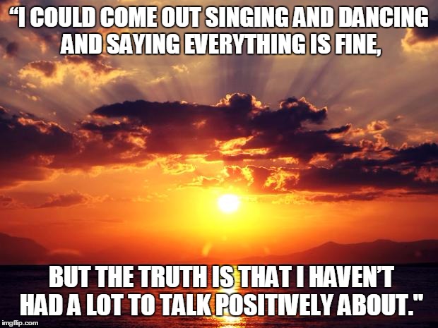 Sunset | “I COULD COME OUT SINGING AND DANCING AND SAYING EVERYTHING IS FINE, BUT THE TRUTH IS THAT I HAVEN’T HAD A LOT TO TALK POSITIVELY ABOUT." | image tagged in sunset | made w/ Imgflip meme maker