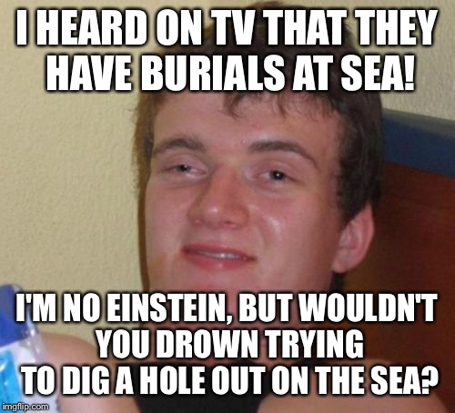All hands on deck | I HEARD ON TV THAT THEY HAVE BURIALS AT SEA! I'M NO EINSTEIN, BUT WOULDN'T YOU DROWN TRYING TO DIG A HOLE OUT ON THE SEA? | image tagged in memes,10 guy,funny | made w/ Imgflip meme maker