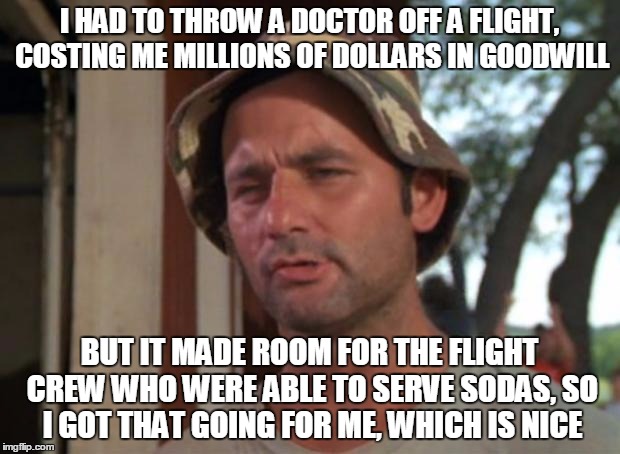 United We Fall | I HAD TO THROW A DOCTOR OFF A FLIGHT, COSTING ME MILLIONS OF DOLLARS IN GOODWILL; BUT IT MADE ROOM FOR THE FLIGHT CREW WHO WERE ABLE TO SERVE SODAS, SO I GOT THAT GOING FOR ME, WHICH IS NICE | image tagged in memes,so i got that goin for me which is nice | made w/ Imgflip meme maker