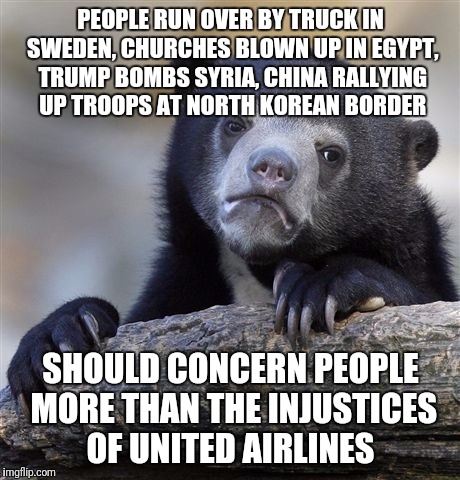 Confession Bear Meme | PEOPLE RUN OVER BY TRUCK IN SWEDEN, CHURCHES BLOWN UP IN EGYPT, TRUMP BOMBS SYRIA, CHINA RALLYING UP TROOPS AT NORTH KOREAN BORDER; SHOULD CONCERN PEOPLE MORE THAN THE INJUSTICES OF UNITED AIRLINES | image tagged in memes,confession bear | made w/ Imgflip meme maker