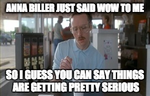 So I Guess You Can Say Things Are Getting Pretty Serious | ANNA BILLER JUST SAID WOW TO ME; SO I GUESS YOU CAN SAY THINGS ARE GETTING PRETTY SERIOUS | image tagged in memes,so i guess you can say things are getting pretty serious | made w/ Imgflip meme maker