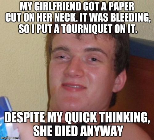 He only tried to help | MY GIRLFRIEND GOT A PAPER CUT ON HER NECK. IT WAS BLEEDING, SO I PUT A TOURNIQUET ON IT. DESPITE MY QUICK THINKING, SHE DIED ANYWAY | image tagged in memes,10 guy,funny | made w/ Imgflip meme maker