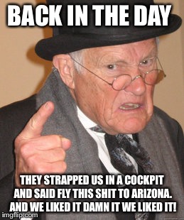 Back In My Day Meme | BACK IN THE DAY THEY STRAPPED US IN A COCKPIT AND SAID FLY THIS SHIT TO ARIZONA. AND WE LIKED IT DAMN IT WE LIKED IT! | image tagged in memes,back in my day | made w/ Imgflip meme maker